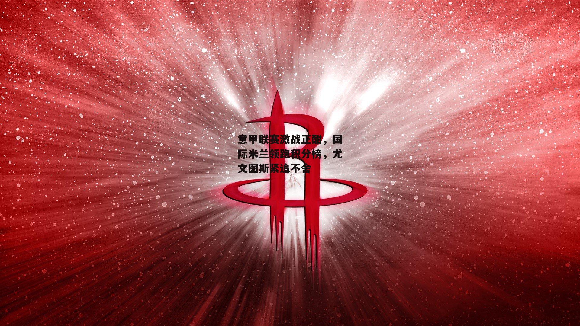 非凡体育|意甲联赛激战正酣，国际米兰领跑积分榜，尤文图斯紧追不舍